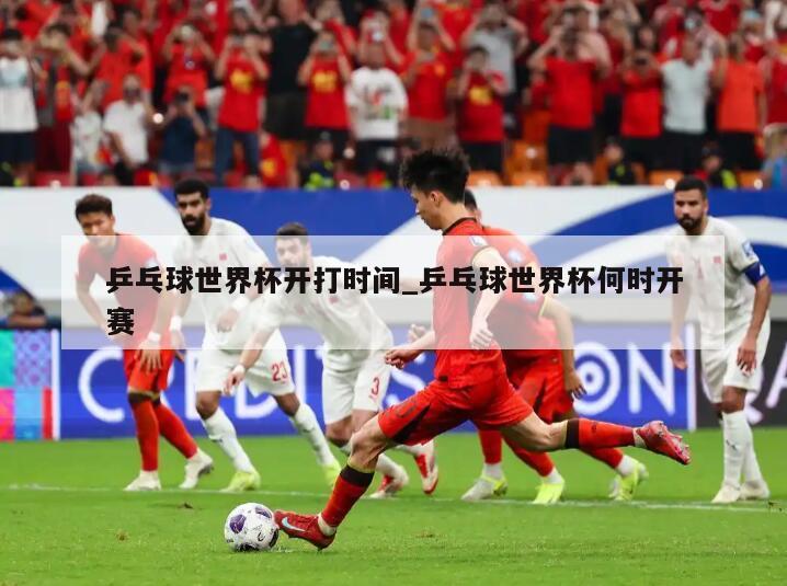 乒乓球世界杯开打时间_乒乓球世界杯何时开赛